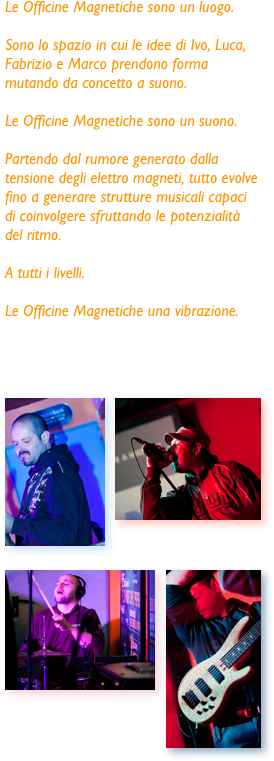 Le Officine Magnetiche sono un luogo.

Sono lo spazio in cui le idee di Ivo, Luca, Fabrizio e Marco prendono forma mutando da concetto a suono.
 
Le Officine Magnetiche sono un suono.

Partendo dal rumore generato dalla tensione degli elettro magneti, tutto evolve fino a generare strutture musicali capaci di coinvolgere sfruttando le potenzialità del ritmo.

A tutti i livelli.

Le Officine Magnetiche una vibrazione.




￼￼￼￼
